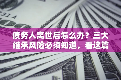 武汉债务人离世后怎么办？三大继承风险必须知道，看这篇就够了