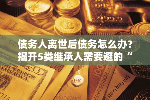 武汉债务人离世后债务怎么办？揭开5类继承人需要避的“坑”