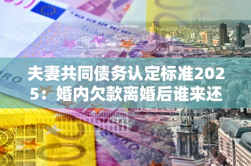 武汉夫妻共同债务认定标准2025:婚内欠款离婚后谁来还? 武汉夫妻共同债务认定标准2025:婚内欠款离婚后谁来还?