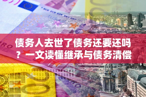 武汉债务人去世了债务还要还吗？一文读懂继承与债务清偿