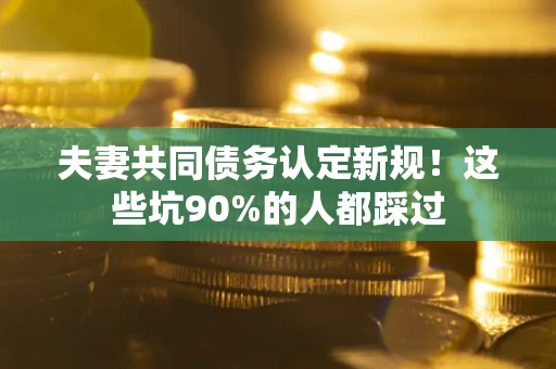武汉夫妻共同债务认定新规！这些坑90%的人都踩过