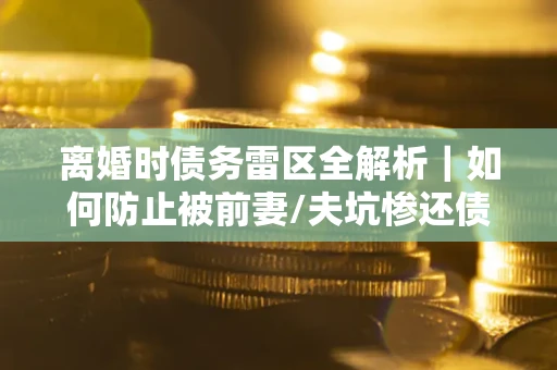 武汉离婚时债务雷区全解析｜如何防止被前妻/夫坑惨还债？