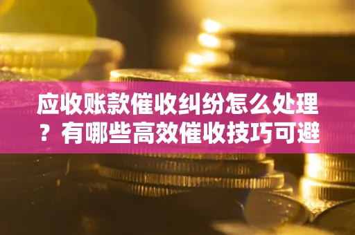 武汉应收账款催收纠纷怎么处理？有哪些高效催收技巧可避免坏账？